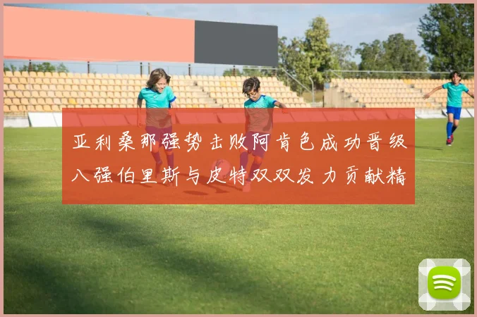 亚利桑那强势击败阿肯色成功晋级八强伯里斯与皮特双双发力贡献精彩表现