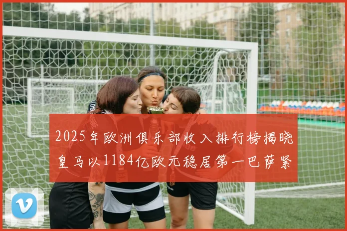 2025年欧洲俱乐部收入排行榜揭晓皇马以1184亿欧元稳居第一巴萨紧随其后