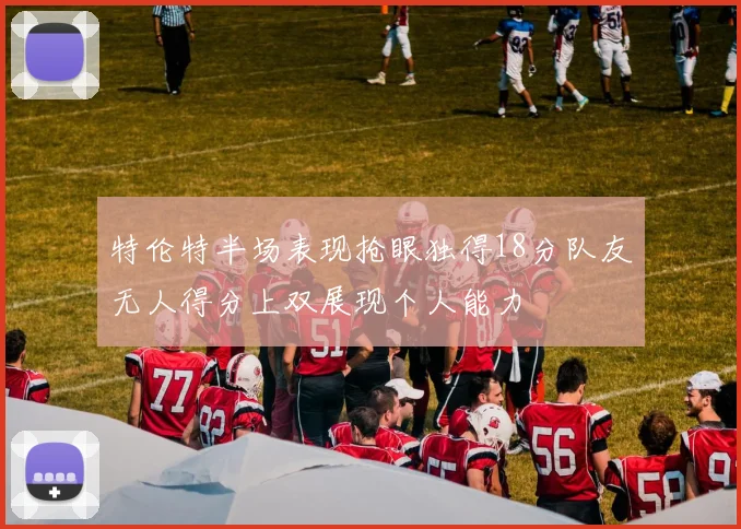 特伦特半场表现抢眼独得18分队友无人得分上双展现个人能力