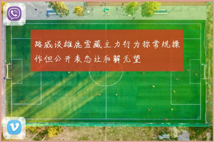 路威谈雄鹿雪藏主力行为称常规操作但公开表态让和解无望