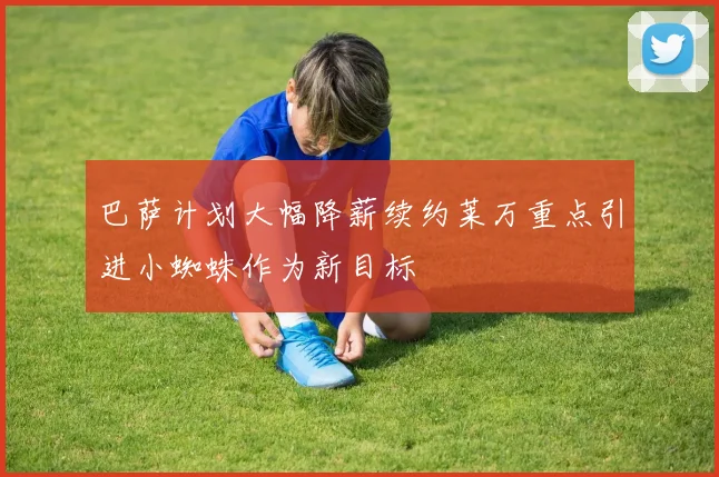 巴萨计划大幅降薪续约莱万重点引进小蜘蛛作为新目标