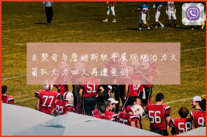 东契奇与詹姆斯联手展现统治力火箭队无力回天再遭重创