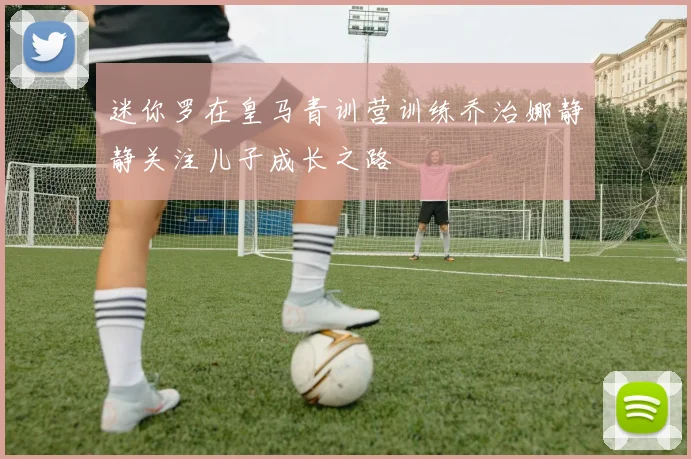 迷你罗在皇马青训营训练乔治娜静静关注儿子成长之路