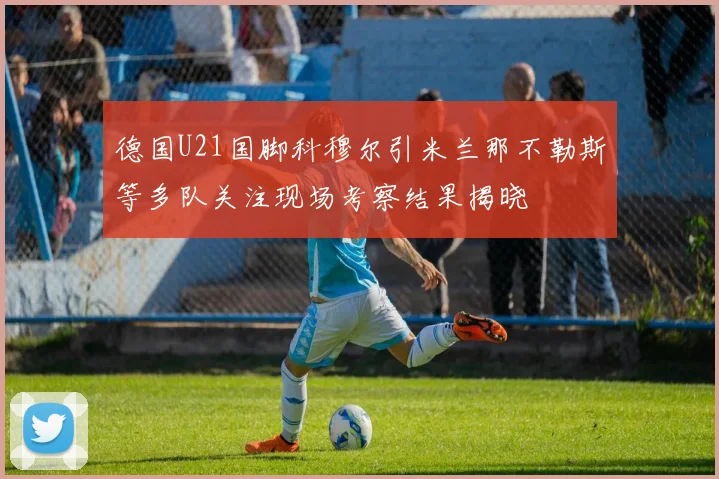 德国U21国脚科穆尔引米兰那不勒斯等多队关注现场考察结果揭晓