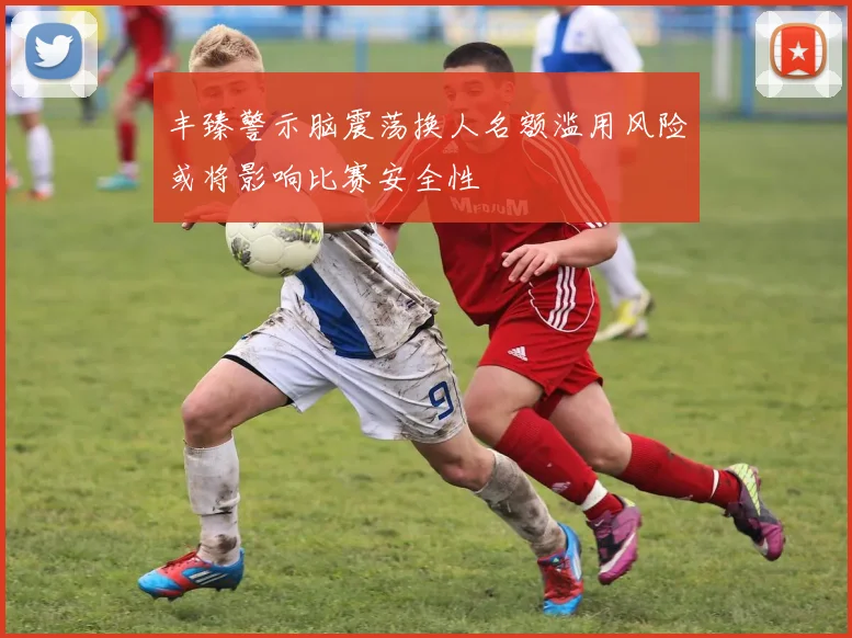 丰臻警示脑震荡换人名额滥用风险或将影响比赛安全性