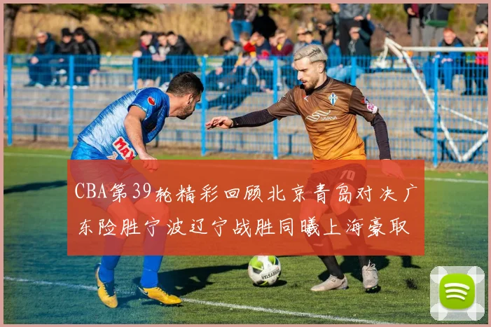 CBA第39轮精彩回顾北京青岛对决广东险胜宁波辽宁战胜同曦上海豪取20连胜