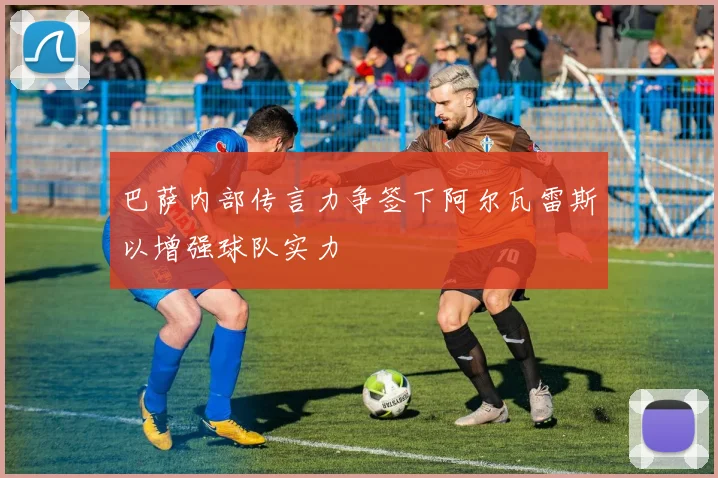 巴萨内部传言力争签下阿尔瓦雷斯以增强球队实力