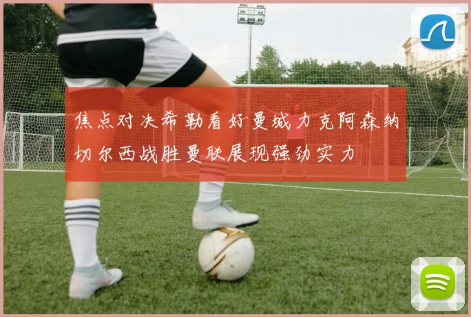 焦点对决希勒看好曼城力克阿森纳切尔西战胜曼联展现强劲实力
