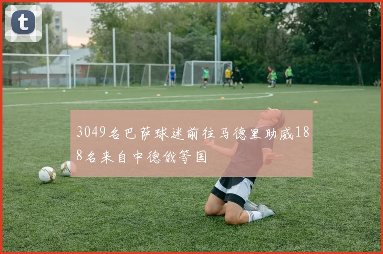 3049名巴萨球迷前往马德里助威188名来自中德俄等国