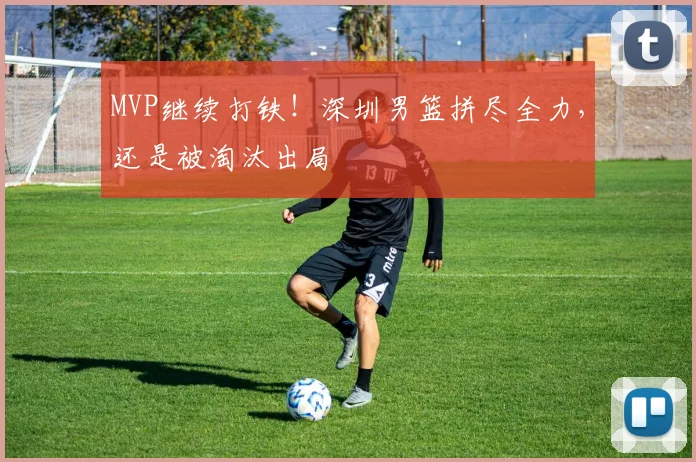 MVP继续打铁！深圳男篮拼尽全力，还是被淘汰出局