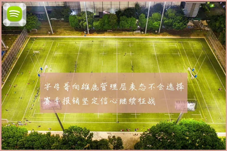 字母哥向雄鹿管理层表态不会选择赛季报销坚定信心继续征战