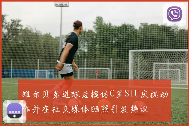 维尔贝克进球后模仿C罗SIU庆祝动作并在社交媒体晒照引发热议