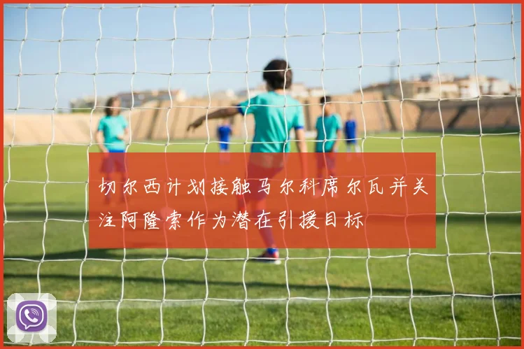 切尔西计划接触马尔科席尔瓦并关注阿隆索作为潜在引援目标