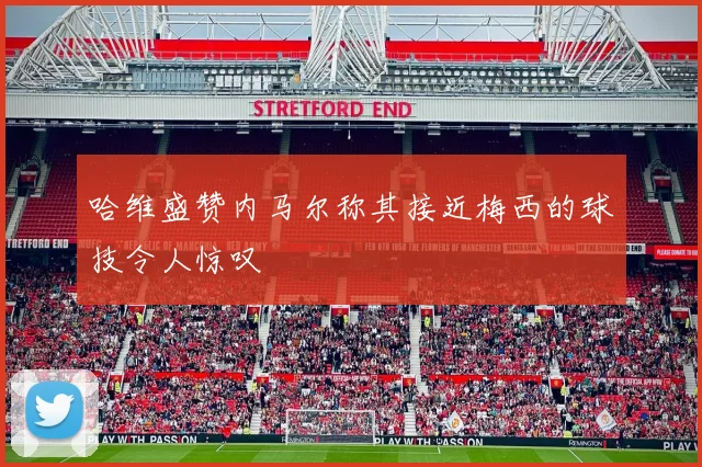 哈维盛赞内马尔称其接近梅西的球技令人惊叹