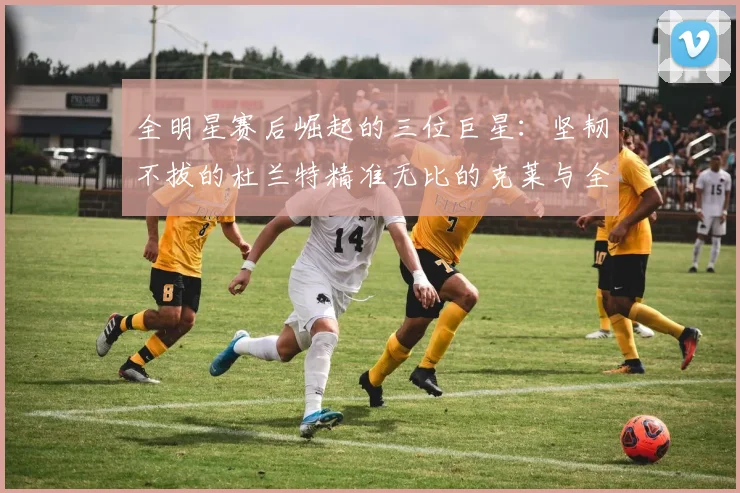 全明星赛后崛起的三位巨星：坚韧不拔的杜兰特精准无比的克莱与全能大师哈登