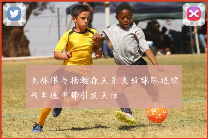 克林根与杨瀚森关系良好球队连续两年选中锋引发关注