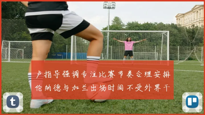 卢指导强调专注比赛节奏合理安排伦纳德与加兰出场时间不受外界干扰